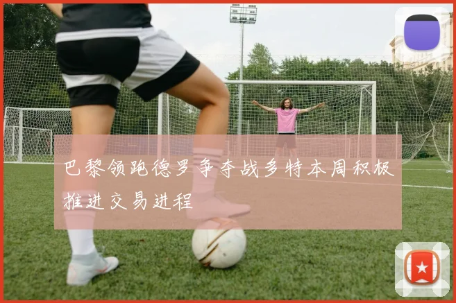 巴黎领跑德罗争夺战多特本周积极推进交易进程