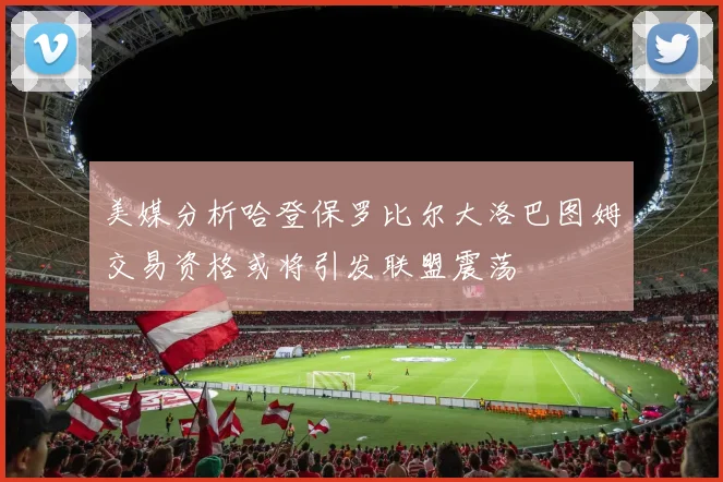 美媒分析哈登保罗比尔大洛巴图姆交易资格或将引发联盟震荡