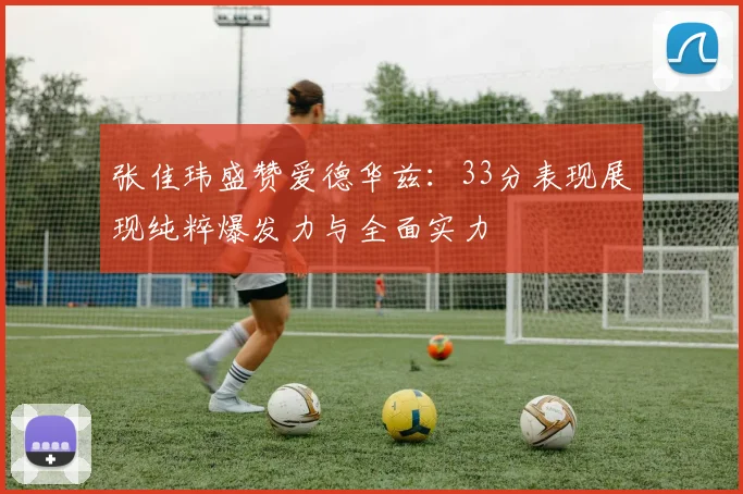 张佳玮盛赞爱德华兹：33分表现展现纯粹爆发力与全面实力