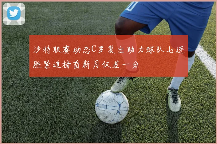 沙特联赛动态C罗复出助力球队七连胜紧追榜首新月仅差一分