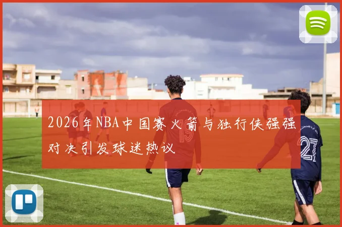 2026年NBA中国赛火箭与独行侠强强对决引发球迷热议