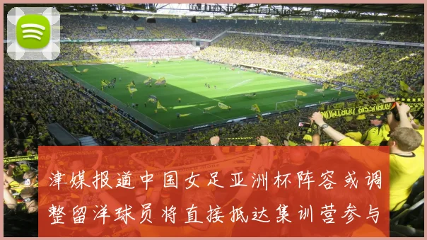 津媒报道中国女足亚洲杯阵容或调整留洋球员将直接抵达集训营参与备战