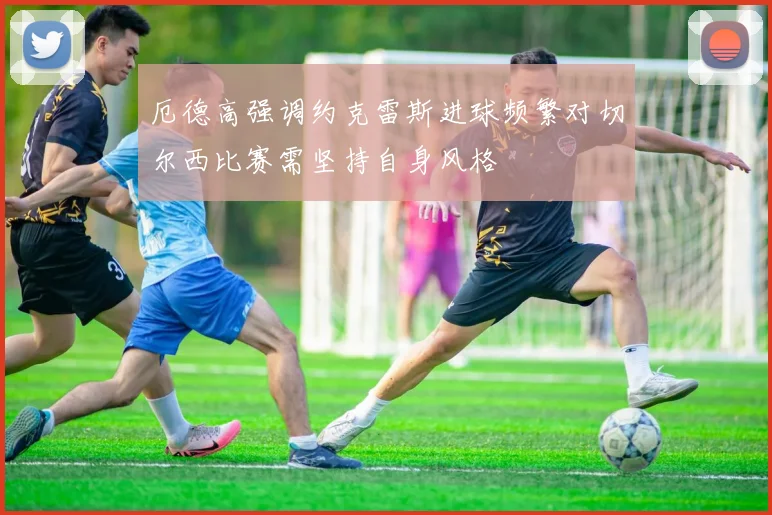 厄德高强调约克雷斯进球频繁对切尔西比赛需坚持自身风格