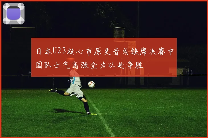 日本U23核心市原吏音或缺席决赛中国队士气高涨全力以赴争胜