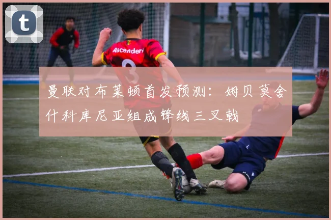 曼联对布莱顿首发预测：姆贝莫舍什科库尼亚组成锋线三叉戟
