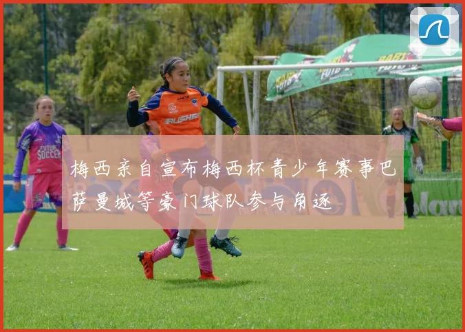 梅西亲自宣布梅西杯青少年赛事巴萨曼城等豪门球队参与角逐