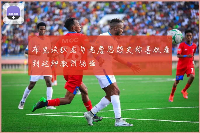 布克谈狄龙与老詹恩怨史称喜欢看到这种激烈场面