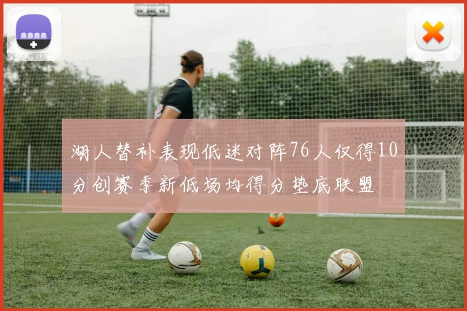 湖人替补表现低迷对阵76人仅得10分创赛季新低场均得分垫底联盟