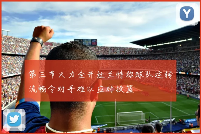 第三节火力全开杜兰特称球队运转流畅令对手难以应对投篮