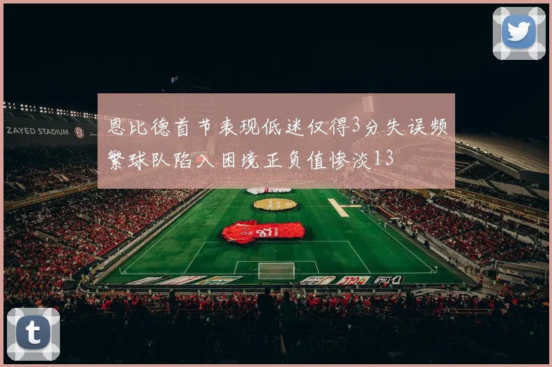 恩比德首节表现低迷仅得3分失误频繁球队陷入困境正负值惨淡13