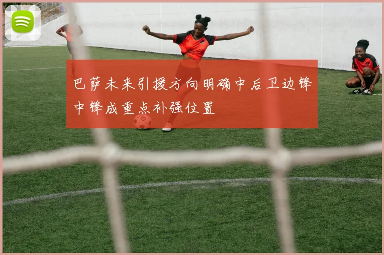 巴萨未来引援方向明确中后卫边锋中锋成重点补强位置