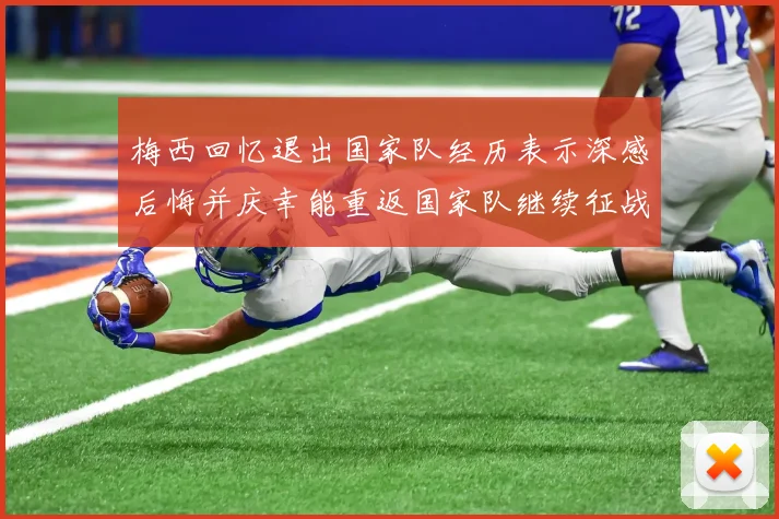 梅西回忆退出国家队经历表示深感后悔并庆幸能重返国家队继续征战