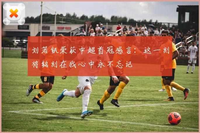 刘若钒荣获中超首冠感言：这一刻将铭刻在我心中永不忘记