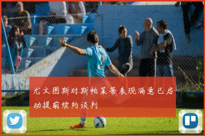 尤文图斯对斯帕莱蒂表现满意已启动提前续约谈判