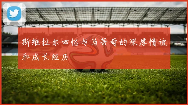 斯维拉尔回忆与马蒂奇的深厚情谊和成长经历
